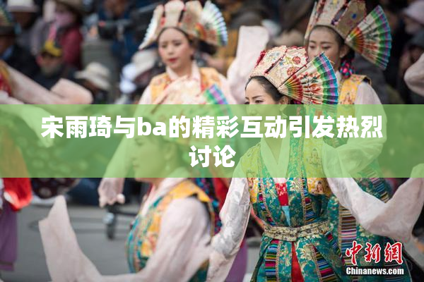 宋雨琦与ba的精彩互动引发热烈讨论