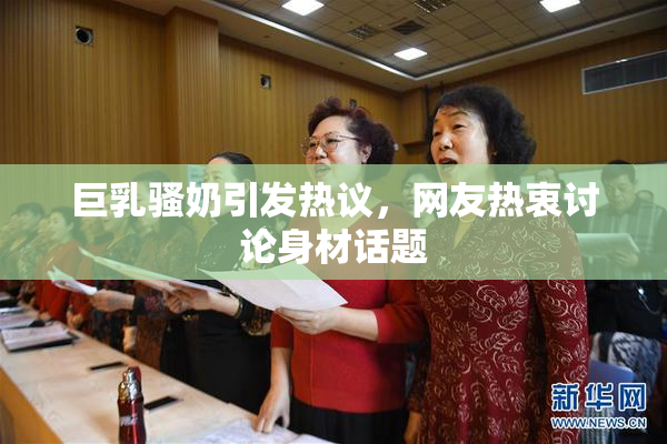 巨乳骚奶引发热议，网友热衷讨论身材话题