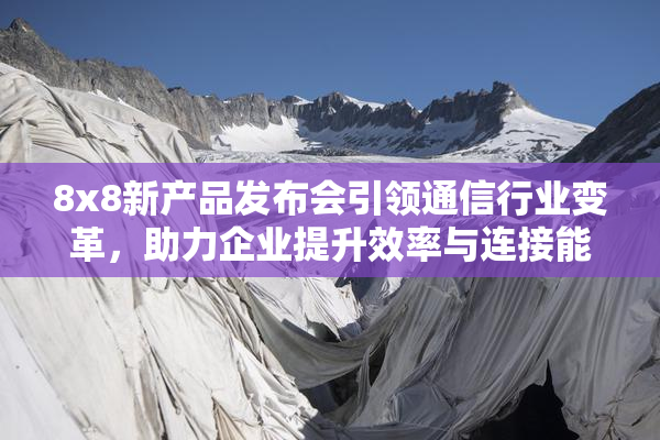 8x8新产品发布会引领通信行业变革，助力企业提升效率与连接能力