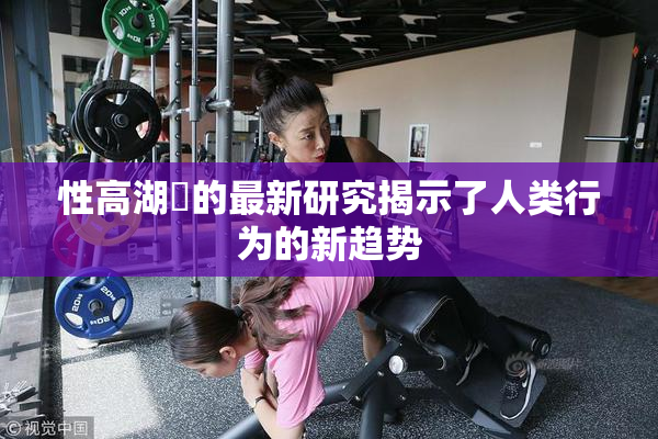 性高湖婬的最新研究揭示了人类行为的新趋势