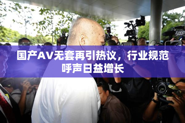 国产AV无套再引热议，行业规范呼声日益增长