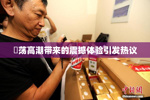 婬荡高潮带来的震撼体验引发热议