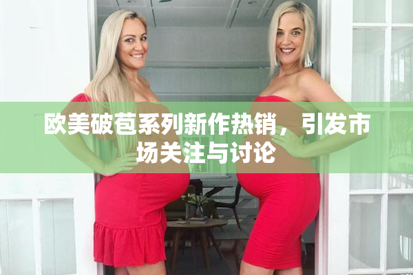 欧美破苞系列新作热销，引发市场关注与讨论