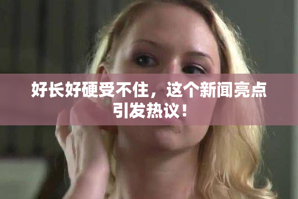 好长好硬受不住，这个新闻亮点引发热议！