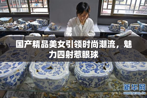 国产精品美女引领时尚潮流，魅力四射惹眼球