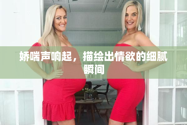 娇喘声响起，描绘出情欲的细腻瞬间