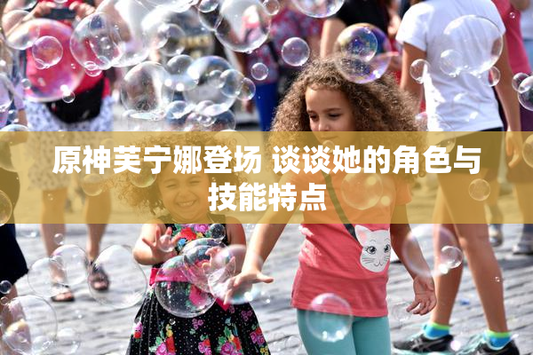 原神芙宁娜登场 谈谈她的角色与技能特点
