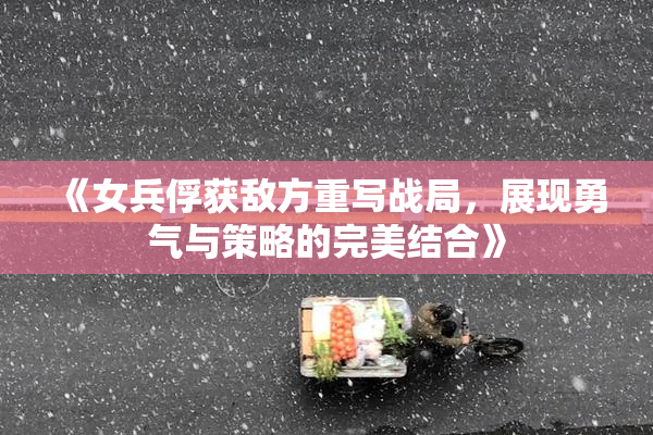 《女兵俘获敌方重写战局，展现勇气与策略的完美结合》