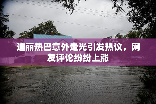 迪丽热巴意外走光引发热议，网友评论纷纷上涨