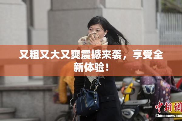 又粗又大又爽震撼来袭，享受全新体验！
