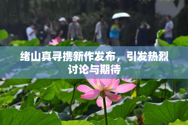绪山真寻携新作发布，引发热烈讨论与期待