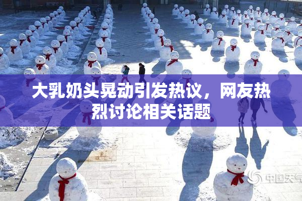 大乳奶头晃动引发热议，网友热烈讨论相关话题
