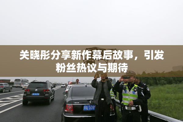 关晓彤分享新作幕后故事，引发粉丝热议与期待