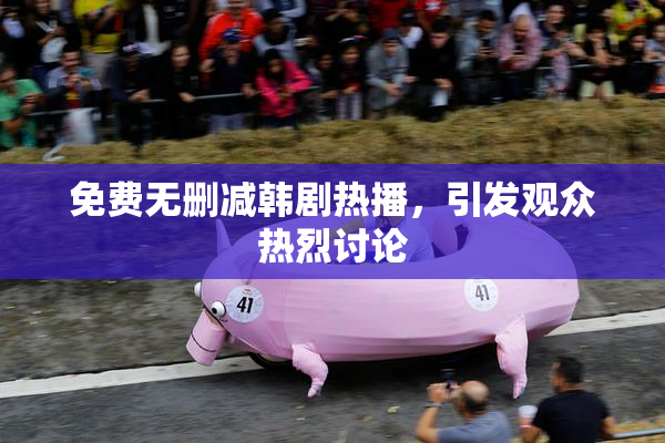 免费无删减韩剧热播，引发观众热烈讨论