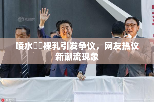 喷水❌‌裸乳引发争议，网友热议新潮流现象