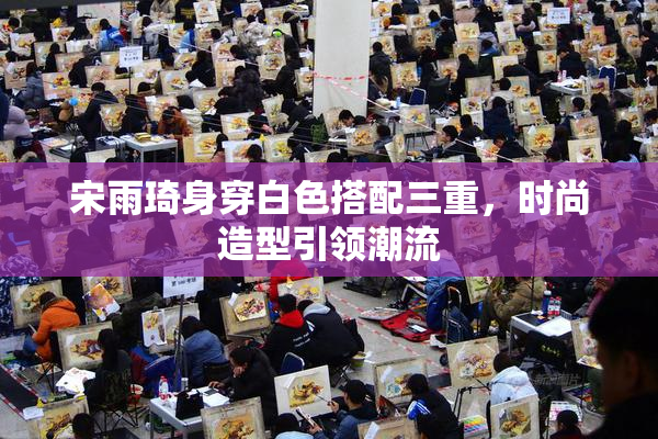 宋雨琦身穿白色搭配三重，时尚造型引领潮流
