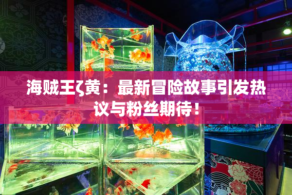 海贼王ζ黄：最新冒险故事引发热议与粉丝期待！