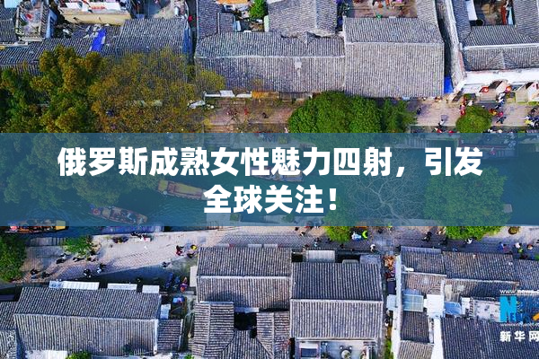 俄罗斯成熟女性魅力四射，引发全球关注！