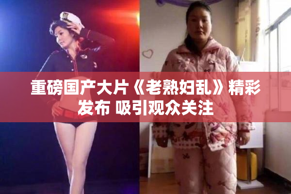 重磅国产大片《老熟妇乱》精彩发布 吸引观众关注