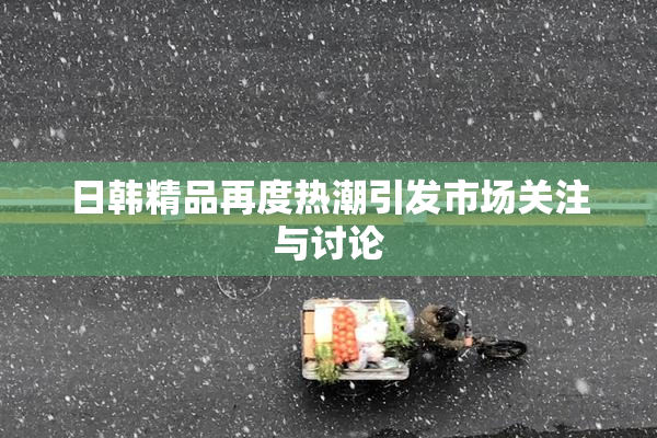 日韩精品再度热潮引发市场关注与讨论