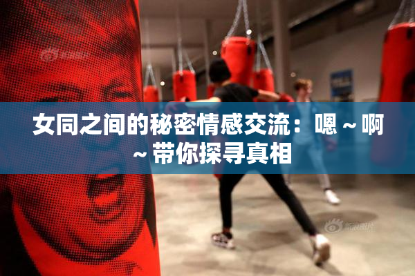 女同之间的秘密情感交流：嗯～啊～带你探寻真相