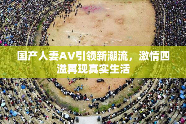 国产人妻AV引领新潮流，激情四溢再现真实生活