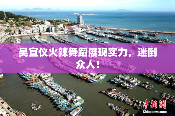 吴宣仪火辣舞蹈展现实力，迷倒众人！
