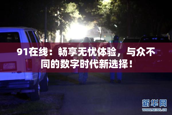 91在线：畅享无忧体验，与众不同的数字时代新选择！