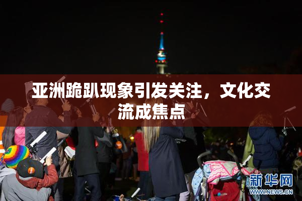 亚洲跪趴现象引发关注，文化交流成焦点