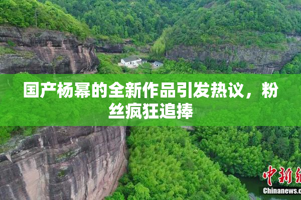 国产杨幂的全新作品引发热议，粉丝疯狂追捧
