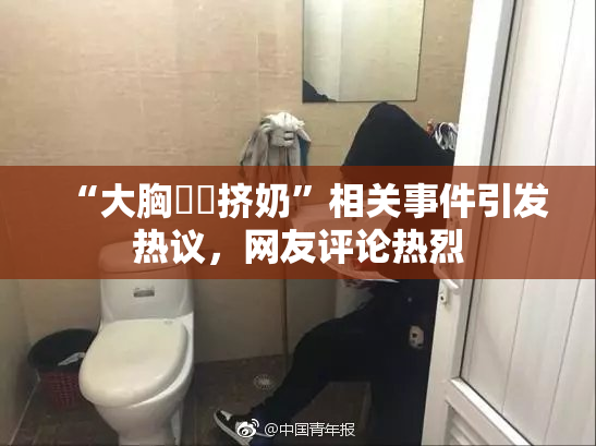 “大胸❌‌挤奶”相关事件引发热议，网友评论热烈
