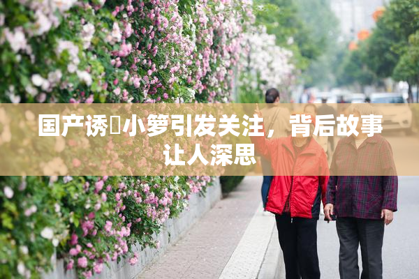 国产诱奷小箩引发关注，背后故事让人深思