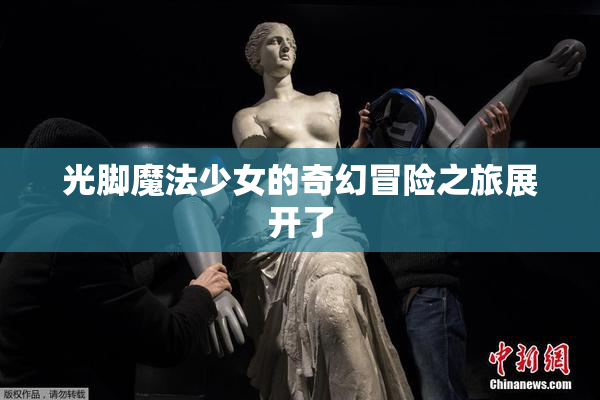 光脚魔法少女的奇幻冒险之旅展开了