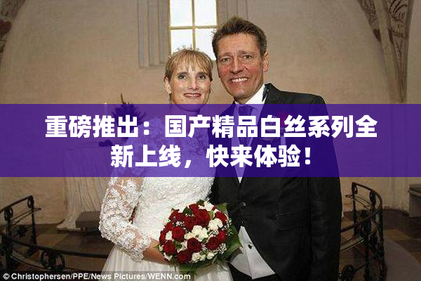 重磅推出：国产精品白丝系列全新上线，快来体验！