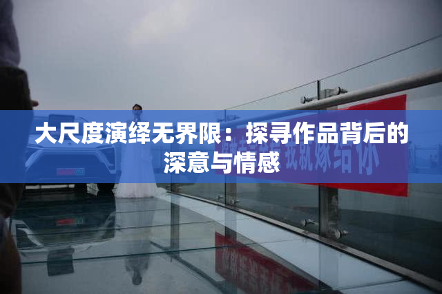 大尺度演绎无界限：探寻作品背后的深意与情感