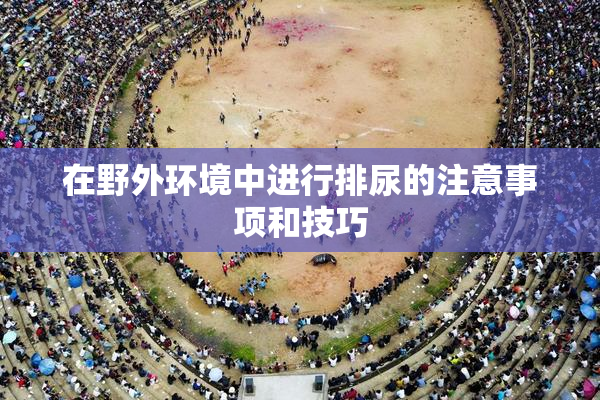 在野外环境中进行排尿的注意事项和技巧