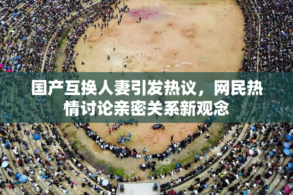 国产互换人妻引发热议，网民热情讨论亲密关系新观念