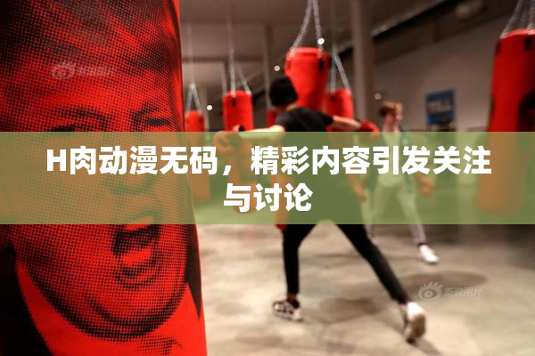 H肉动漫无码，精彩内容引发关注与讨论