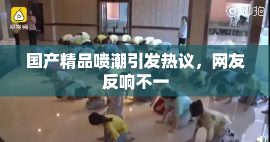国产精品喷潮引发热议，网友反响不一