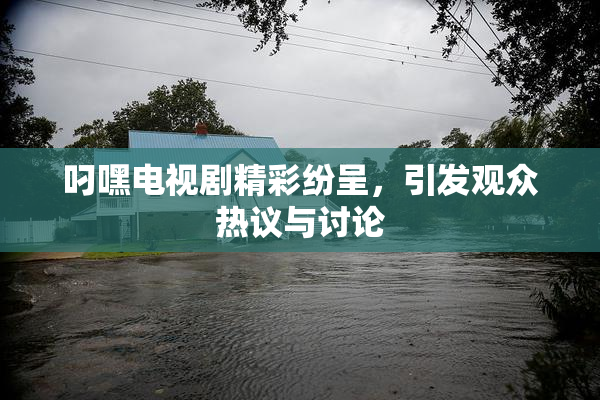 叼嘿电视剧精彩纷呈，引发观众热议与讨论