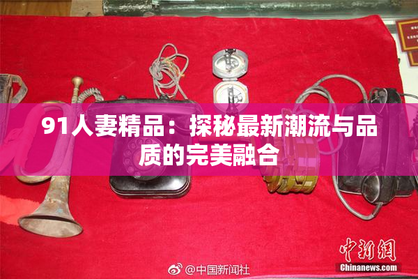91人妻精品：探秘最新潮流与品质的完美融合