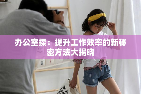 办公室揉：提升工作效率的新秘密方法大揭晓