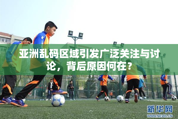 亚洲乱码区域引发广泛关注与讨论，背后原因何在？