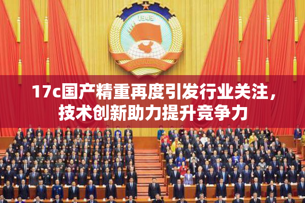17c国产精重再度引发行业关注，技术创新助力提升竞争力