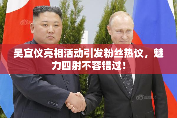 吴宣仪亮相活动引发粉丝热议，魅力四射不容错过！