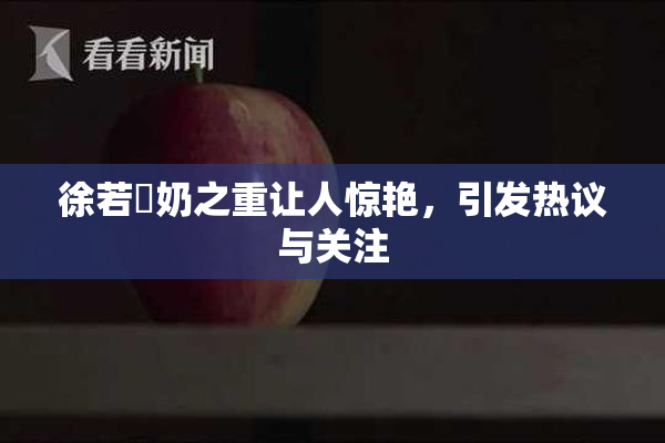 徐若瑄奶之重让人惊艳，引发热议与关注