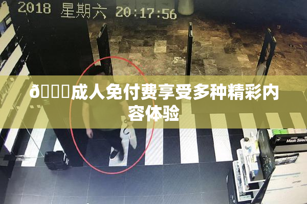 🔞成人免付费享受多种精彩内容体验