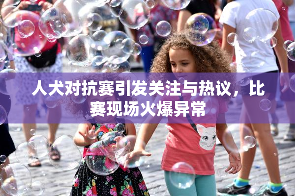 人犬对抗赛引发关注与热议，比赛现场火爆异常
