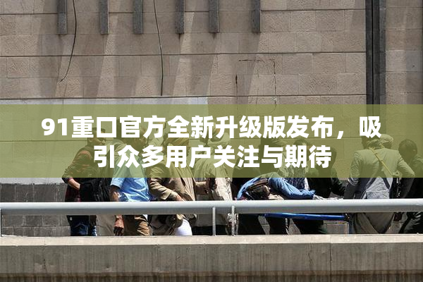 91重口官方全新升级版发布，吸引众多用户关注与期待