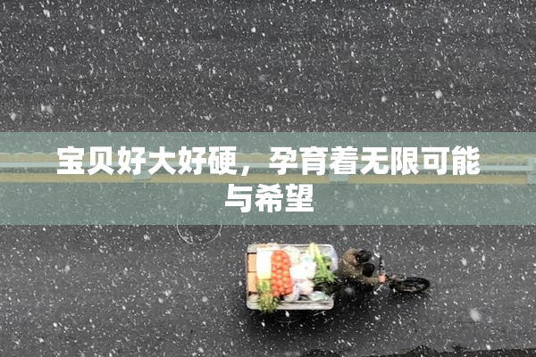 宝贝好大好硬，孕育着无限可能与希望